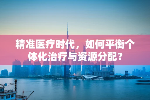 精准医疗时代，如何平衡个体化治疗与资源分配？