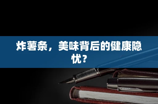 炸薯条，美味背后的健康隐忧？