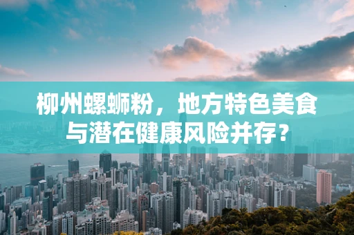 柳州螺蛳粉，地方特色美食与潜在健康风险并存？
