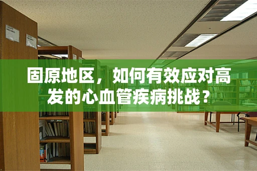 固原地区，如何有效应对高发的心血管疾病挑战？