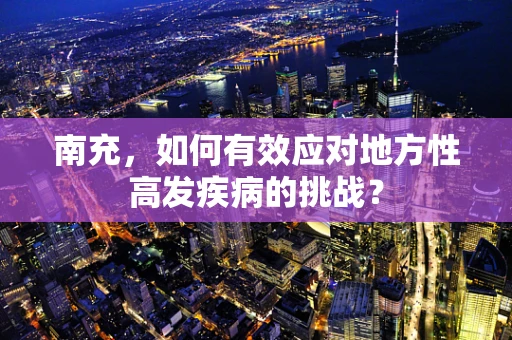南充，如何有效应对地方性高发疾病的挑战？