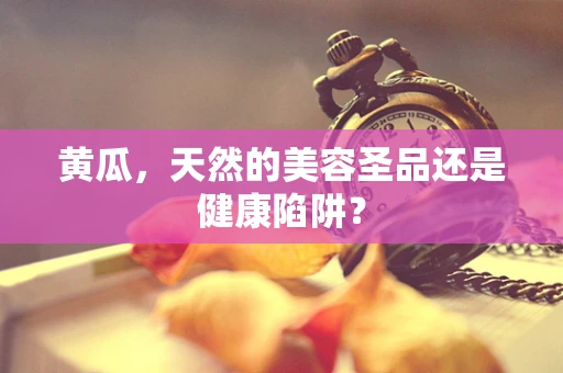 黄瓜，天然的美容圣品还是健康陷阱？