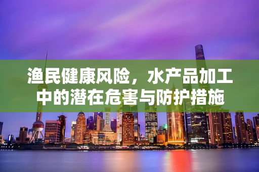 渔民健康风险，水产品加工中的潜在危害与防护措施