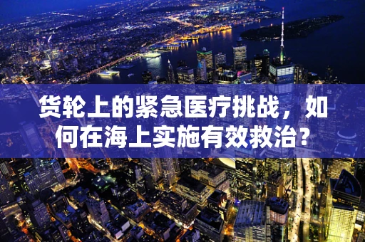 货轮上的紧急医疗挑战，如何在海上实施有效救治？