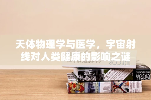 天体物理学与医学，宇宙射线对人类健康的影响之谜