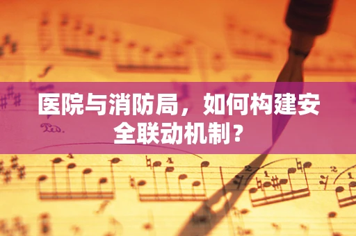 医院与消防局，如何构建安全联动机制？