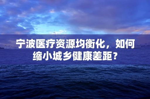 宁波医疗资源均衡化，如何缩小城乡健康差距？