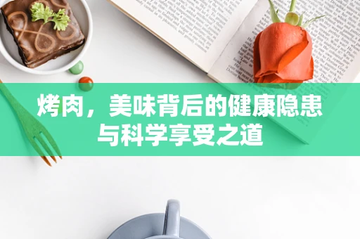 烤肉，美味背后的健康隐患与科学享受之道