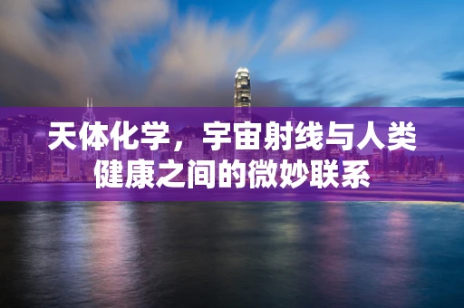 天体化学，宇宙射线与人类健康之间的微妙联系