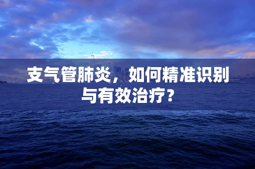 支气管肺炎，如何精准识别与有效治疗？