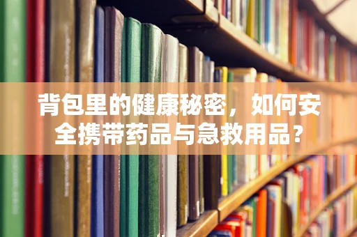 背包里的健康秘密，如何安全携带药品与急救用品？