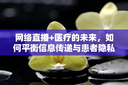 网络直播+医疗的未来，如何平衡信息传递与患者隐私？