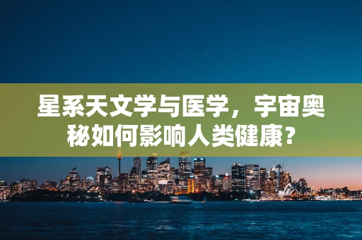 星系天文学与医学，宇宙奥秘如何影响人类健康？