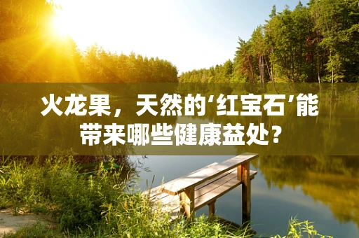 火龙果，天然的‘红宝石’能带来哪些健康益处？