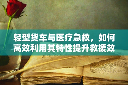 轻型货车与医疗急救，如何高效利用其特性提升救援效率？