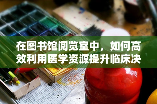 在图书馆阅览室中，如何高效利用医学资源提升临床决策能力？