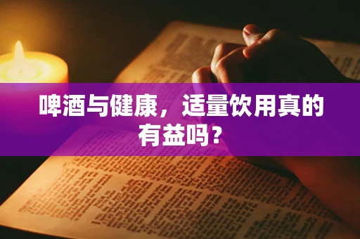 啤酒与健康，适量饮用真的有益吗？