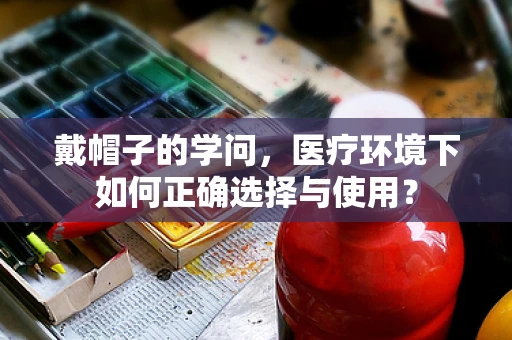 戴帽子的学问，医疗环境下如何正确选择与使用？