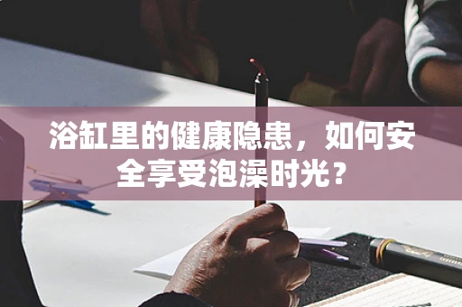 浴缸里的健康隐患，如何安全享受泡澡时光？