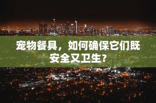 宠物餐具，如何确保它们既安全又卫生？
