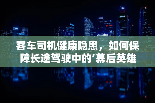 客车司机健康隐患，如何保障长途驾驶中的‘幕后英雄’？