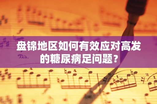 盘锦地区如何有效应对高发的糖尿病足问题？