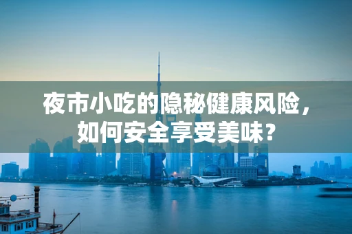 夜市小吃的隐秘健康风险，如何安全享受美味？