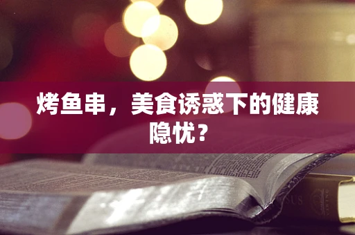 烤鱼串，美食诱惑下的健康隐忧？