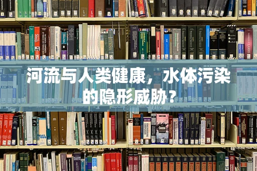 河流与人类健康，水体污染的隐形威胁？
