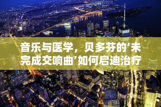 音乐与医学，贝多芬的‘未完成交响曲’如何启迪治疗创新？