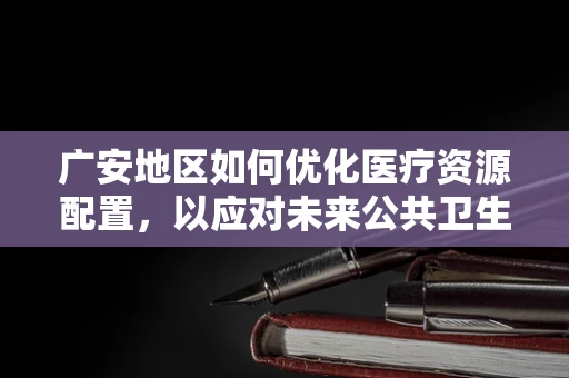 广安地区如何优化医疗资源配置，以应对未来公共卫生挑战？