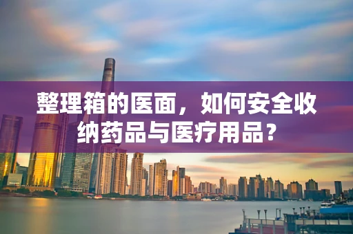 整理箱的医面，如何安全收纳药品与医疗用品？