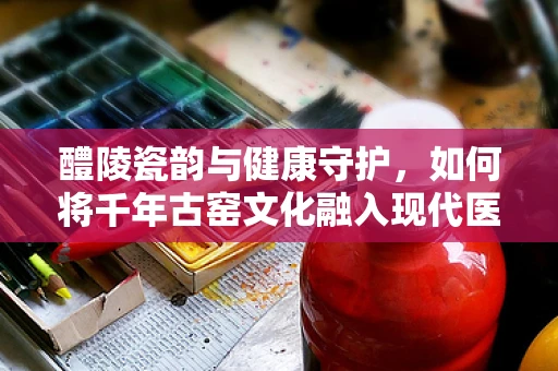 醴陵瓷韵与健康守护，如何将千年古窑文化融入现代医疗设计？