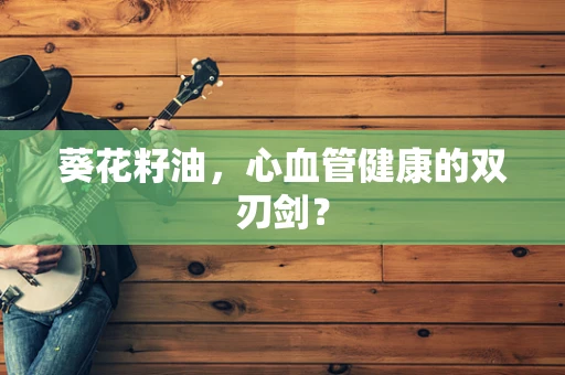 葵花籽油，心血管健康的双刃剑？
