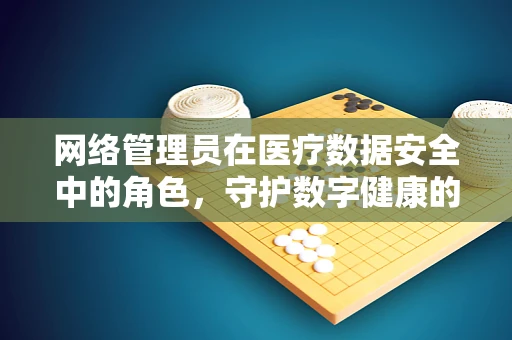 网络管理员在医疗数据安全中的角色，守护数字健康的隐形盾牌？