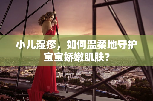小儿湿疹，如何温柔地守护宝宝娇嫩肌肤？