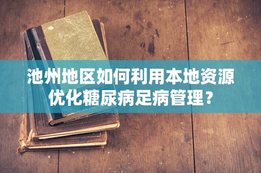 池州地区如何利用本地资源优化糖尿病足病管理？
