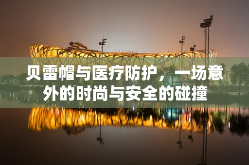 贝雷帽与医疗防护，一场意外的时尚与安全的碰撞