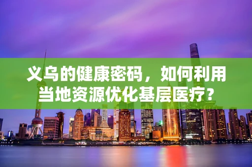 义乌的健康密码，如何利用当地资源优化基层医疗？