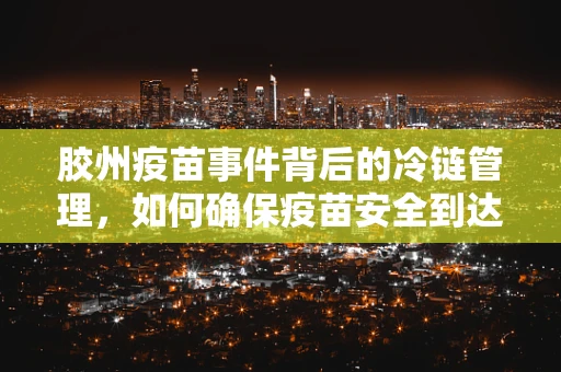 胶州疫苗事件背后的冷链管理，如何确保疫苗安全到达？