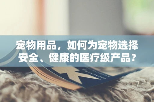 宠物用品，如何为宠物选择安全、健康的医疗级产品？