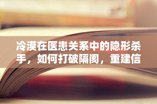 冷漠在医患关系中的隐形杀手，如何打破隔阂，重建信任？