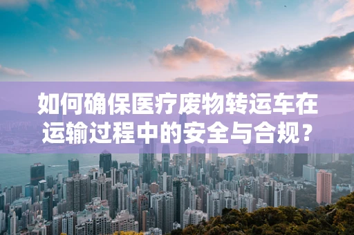 如何确保医疗废物转运车在运输过程中的安全与合规？