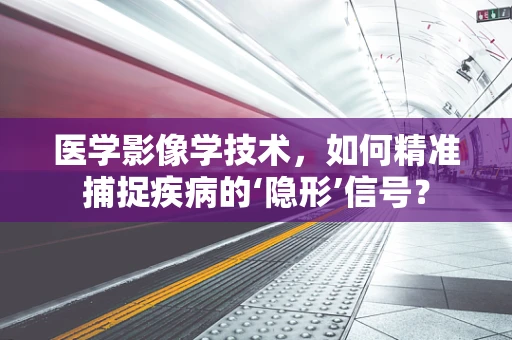 医学影像学技术，如何精准捕捉疾病的‘隐形’信号？