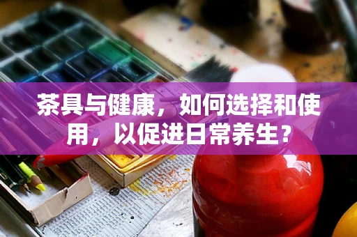 茶具与健康，如何选择和使用，以促进日常养生？