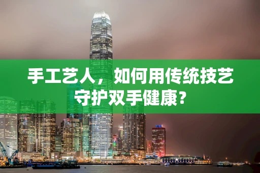 手工艺人，如何用传统技艺守护双手健康？