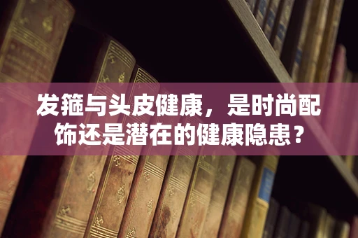 发箍与头皮健康，是时尚配饰还是潜在的健康隐患？