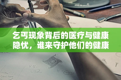 乞丐现象背后的医疗与健康隐忧，谁来守护他们的健康？