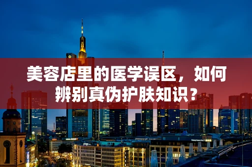 美容店里的医学误区，如何辨别真伪护肤知识？