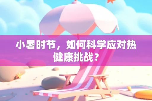 小暑时节，如何科学应对热健康挑战？